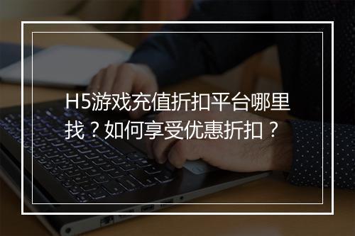 H5游戏充值折扣平台哪里找？如何享受优惠折扣？