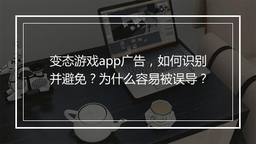 变态游戏app广告,如何识别并避免?为什么容易被误导?