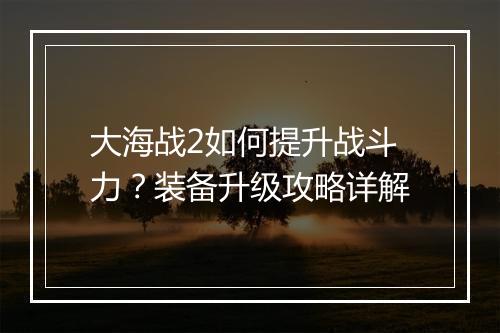 大海战2如何提升战斗力？装备升级攻略详解