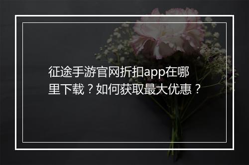 征途手游官网折扣app在哪里下载？如何获取最大优惠？