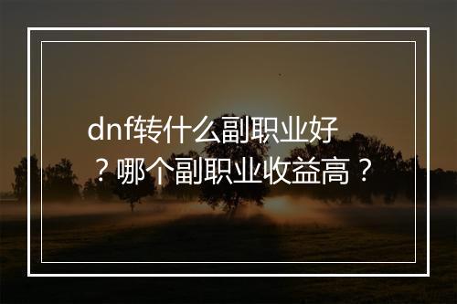 dnf转什么副职业好？哪个副职业收益高？
