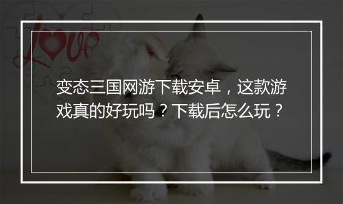 变态三国网游下载安卓，这款游戏真的好玩吗？下载后怎么玩？