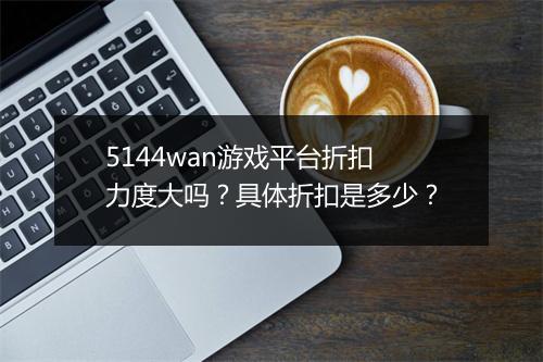 5144wan游戏平台折扣力度大吗？具体折扣是多少？