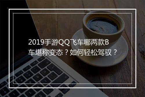 2019手游QQ飞车哪两款B车堪称变态?如何轻松驾驭?