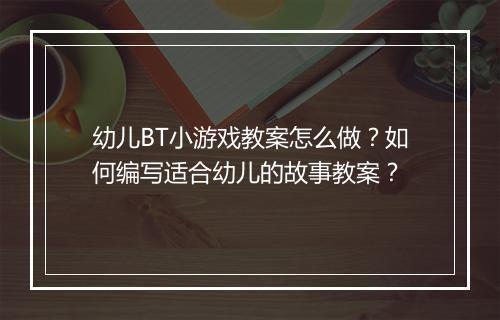 幼儿BT小游戏教案怎么做？如何编写适合幼儿的故事教案？
