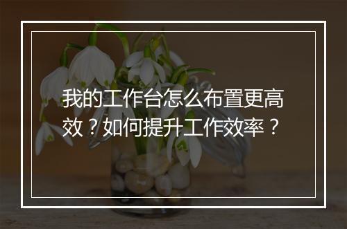 我的工作台怎么布置更高效?如何提升工作效率?