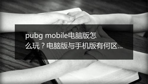 pubg mobile电脑版怎么玩?电脑版与手机版有何区别?