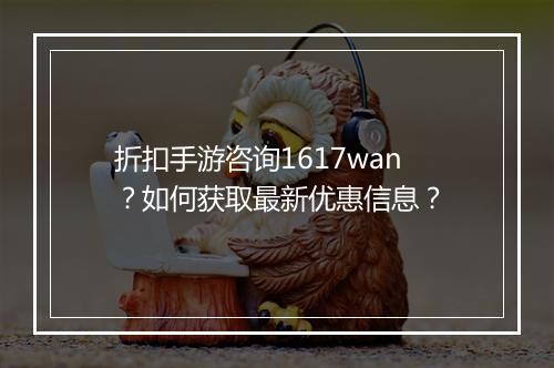 折扣手游咨询1617wan？如何获取最新优惠信息？