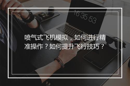 喷气式飞机模拟，如何进行精准操作？如何提升飞行技巧？