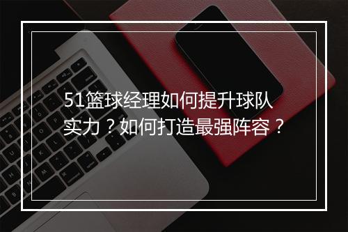 51篮球经理如何提升球队实力？如何打造最强阵容？