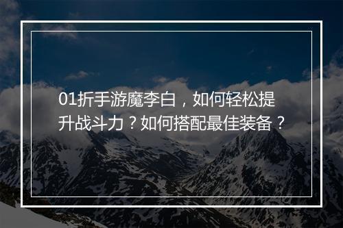 01折手游魔李白，如何轻松提升战斗力？如何搭配最佳装备？