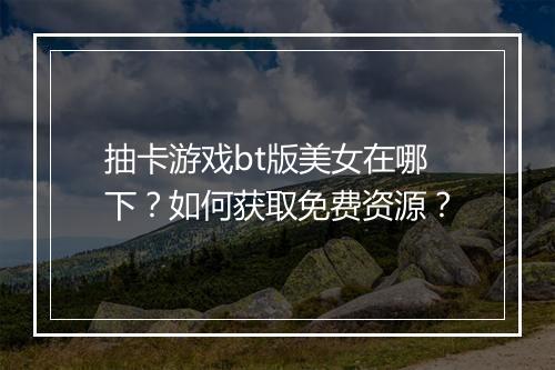 抽卡游戏bt版美女在哪下？如何获取免费资源？