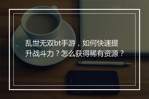 乱世无双bt手游，如何快速提升战斗力？怎么获得稀有资源？