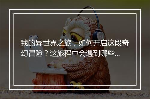 我的异世界之旅，如何开启这段奇幻冒险？这旅程中会遇到哪些挑战？