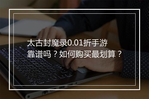 太古封魔录0.01折手游靠谱吗？如何购买最划算？