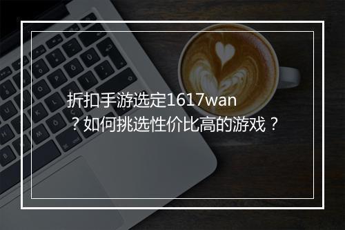 折扣手游选定1617wan？如何挑选性价比高的游戏？