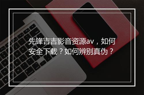 先锋吉吉影音资源av,如何安全下载?如何辨别真伪?
