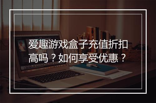 爱趣游戏盒子充值折扣高吗？如何享受优惠？