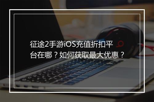 征途2手游iOS充值折扣平台在哪？如何获取最大优惠？