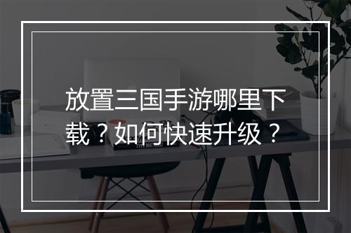 放置三国手游哪里下载？如何快速升级？