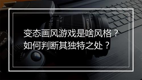 变态画风游戏是啥风格?如何判断其独特之处?