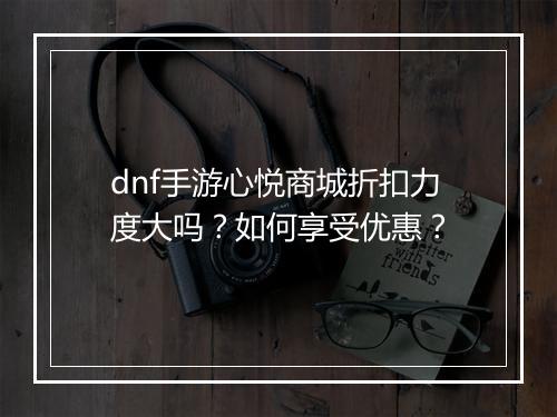 dnf手游心悦商城折扣力度大吗？如何享受优惠？