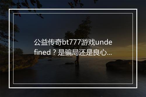 公益传奇bt777游戏undefined?是骗局还是良心之作?