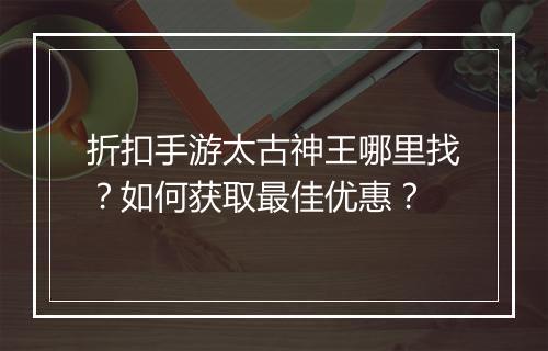 折扣手游太古神王哪里找?如何获取最佳优惠?