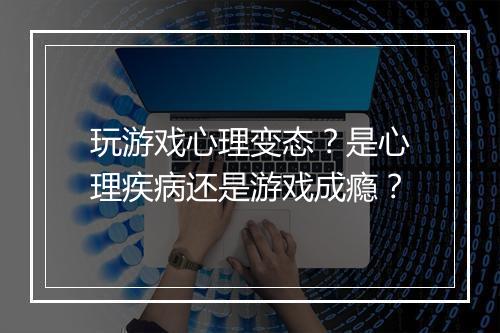 玩游戏心理变态?是心理疾病还是游戏成瘾?