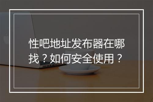 性吧地址发布器在哪找？如何安全使用？