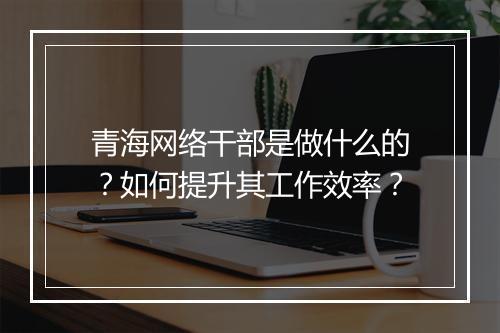 青海网络干部是做什么的？如何提升其工作效率？