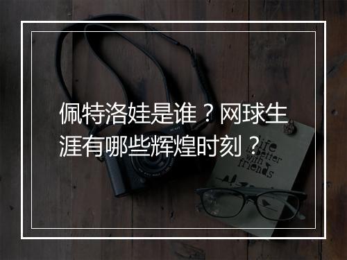 佩特洛娃是谁？网球生涯有哪些辉煌时刻？