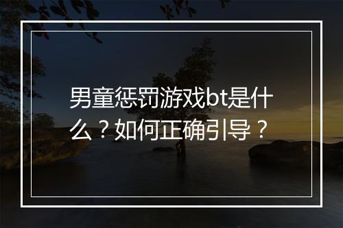 男童惩罚游戏bt是什么？如何正确引导？
