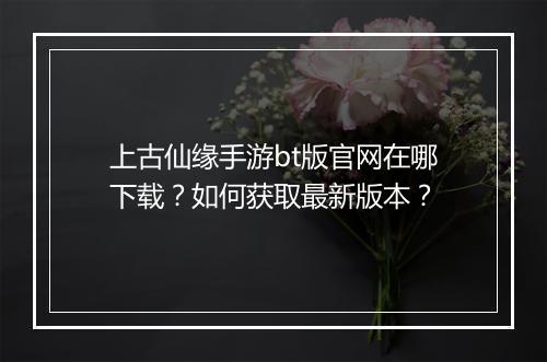 上古仙缘手游bt版官网在哪下载？如何获取最新版本？