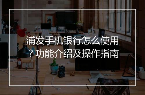 浦发手机银行怎么使用？功能介绍及操作指南