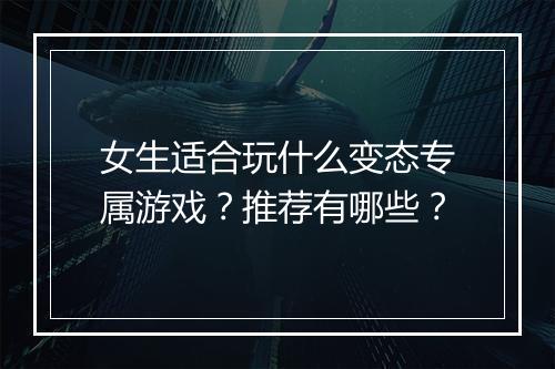 女生适合玩什么变态专属游戏?推荐有哪些?