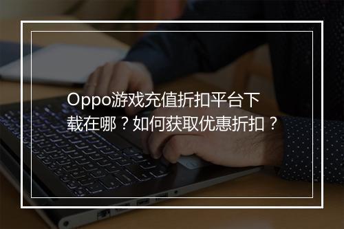 Oppo游戏充值折扣平台下载在哪？如何获取优惠折扣？