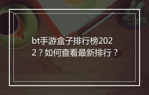 bt手游盒子排行榜2022？如何查看最新排行？