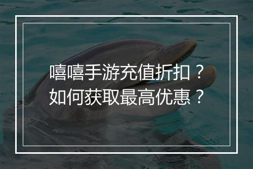 嘻嘻手游充值折扣?如何获取最高优惠?