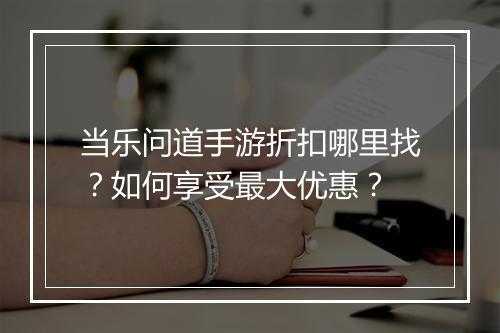 当乐问道手游折扣哪里找?如何享受最大优惠?