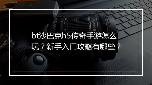 bt沙巴克h5传奇手游怎么玩？新手入门攻略有哪些？
