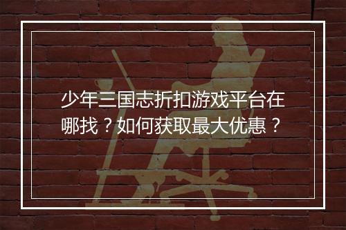 少年三国志折扣游戏平台在哪找?如何获取最大优惠?