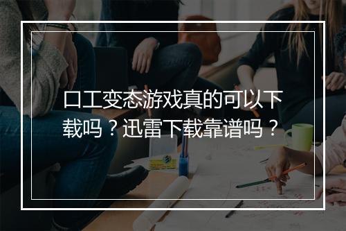 口工变态游戏真的可以下载吗？迅雷下载靠谱吗？