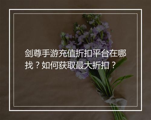 剑尊手游充值折扣平台在哪找？如何获取最大折扣？