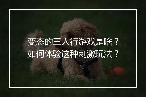 变态的三人行游戏是啥？如何体验这种刺激玩法？