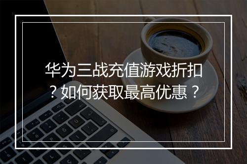 华为三战充值游戏折扣？如何获取最高优惠？