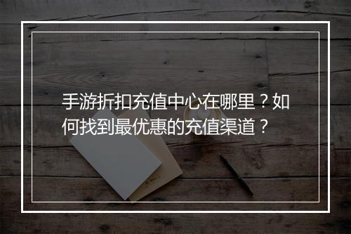 手游折扣充值中心在哪里?如何找到最优惠的充值渠道?