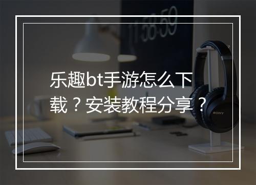 乐趣bt手游怎么下载?安装教程分享?