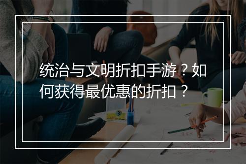 统治与文明折扣手游?如何获得最优惠的折扣?