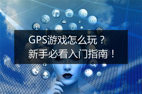 GPS游戏怎么玩?新手必看入门指南!